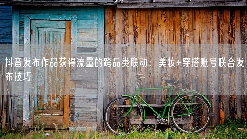 抖音发布作品获得流量的跨品类联动：美妆+穿搭账号联合发布技巧