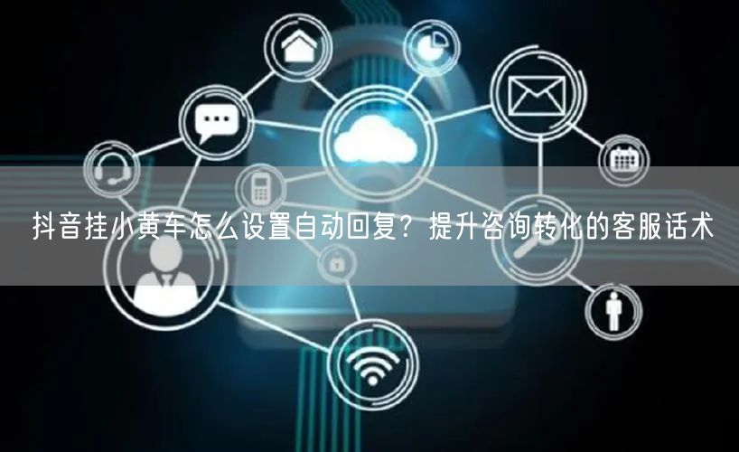 抖音挂小黄车怎么设置自动回复？提升咨询转化的客服话术