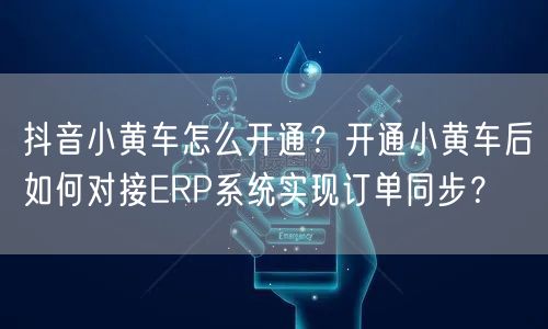 抖音小黄车怎么开通？开通小黄车后如何对接ERP系统实现订单同步？