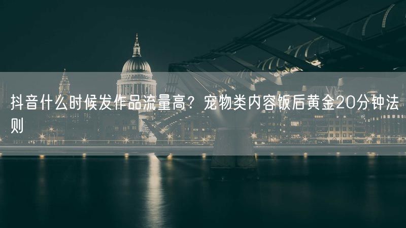抖音什么时候发作品流量高？宠物类内容饭后黄金20分钟法则