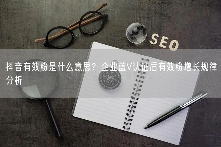 抖音有效粉是什么意思？企业蓝V认证后有效粉增长规律分析