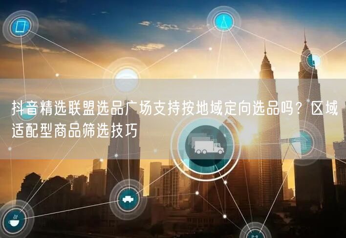 抖音精选联盟选品广场支持按地域定向选品吗？区域适配型商品筛选技巧