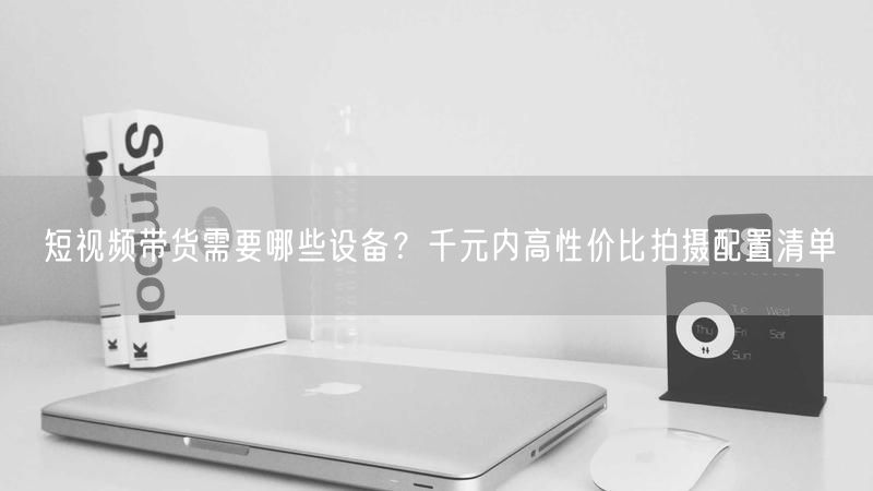 短视频带货需要哪些设备？千元内高性价比拍摄配置清单