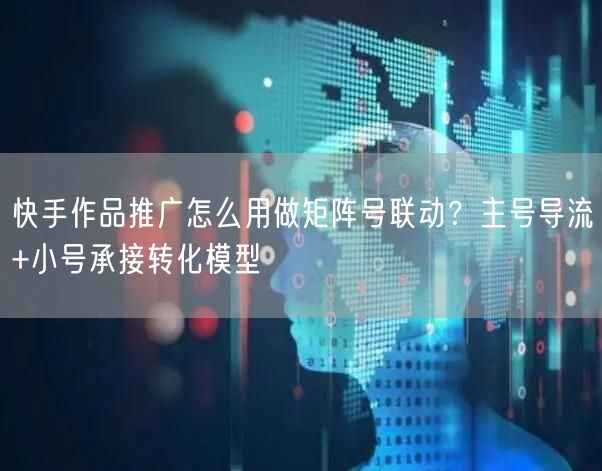快手作品推广怎么用做矩阵号联动？主号导流+小号承接转化模型