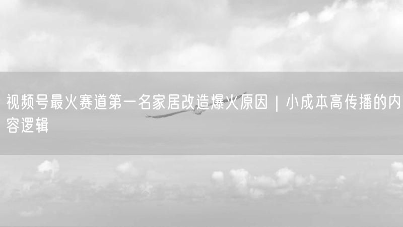 视频号最火赛道第一名家居改造爆火原因｜小成本高传播的内容逻辑