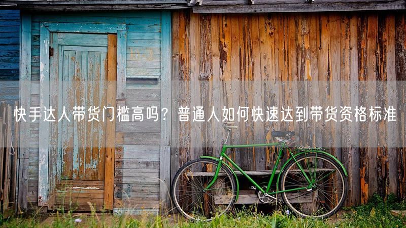快手达人带货门槛高吗？普通人如何快速达到带货资格标准