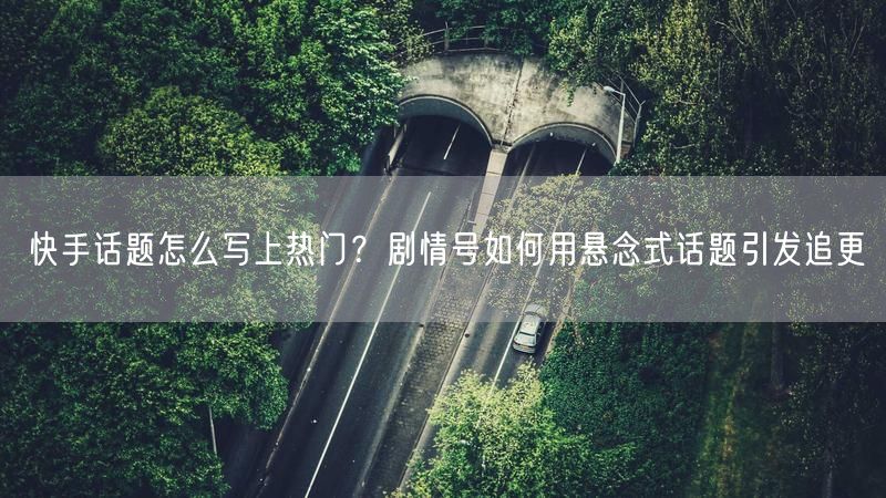 快手话题怎么写上热门？剧情号如何用悬念式话题引发追更