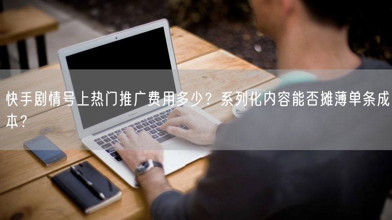快手剧情号上热门推广费用多少？系列化内容能否摊薄单条成本？