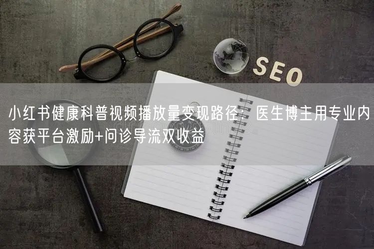 小红书健康科普视频播放量变现路径：医生博主用专业内容获平台激励+问诊导流双收益