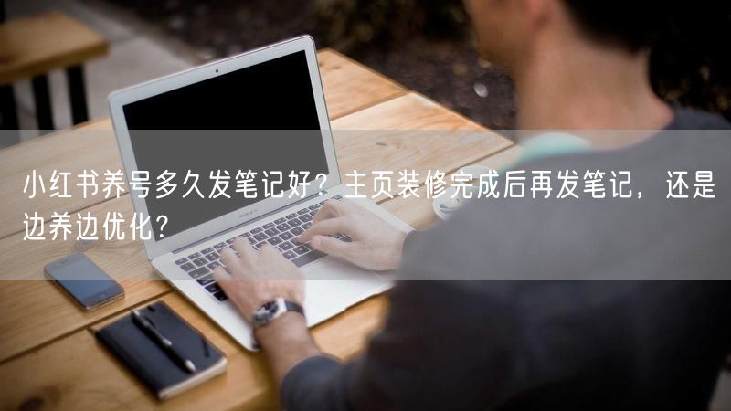 小红书养号多久发笔记好？主页装修完成后再发笔记，还是边养边优化？