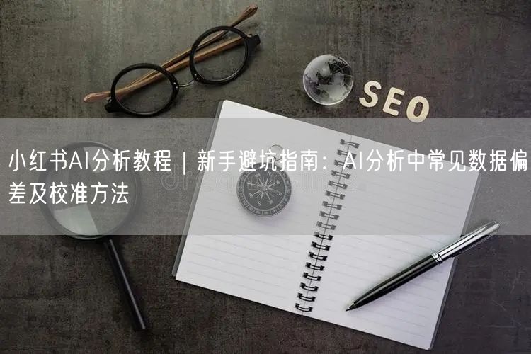 小红书AI分析教程｜新手避坑指南：AI分析中常见数据偏差及校准方法