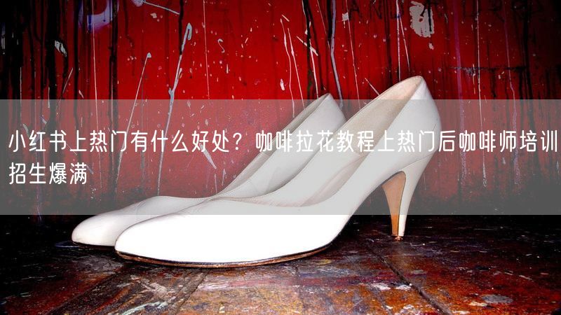 小红书上热门有什么好处？咖啡拉花教程上热门后咖啡师培训招生爆满