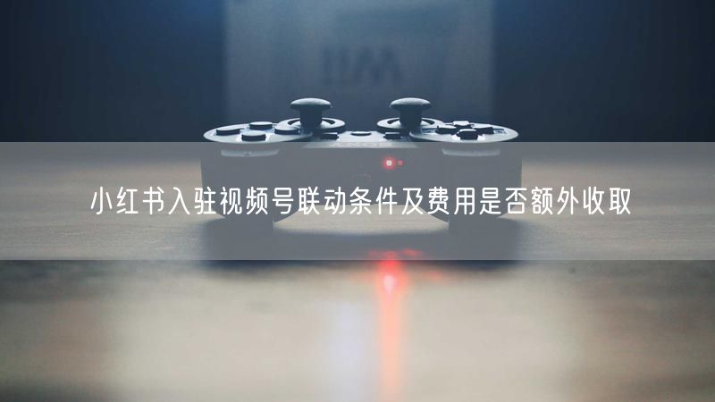 小红书入驻视频号联动条件及费用是否额外收取