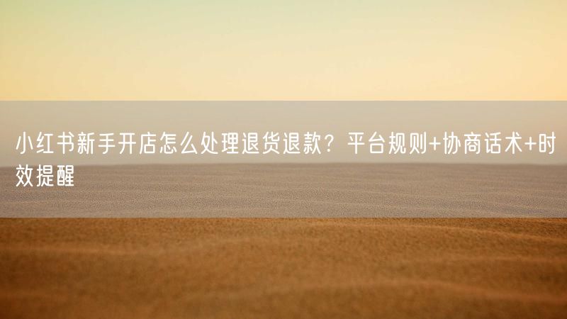 小红书新手开店怎么处理退货退款？平台规则+协商话术+时效提醒