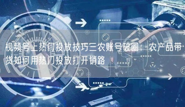 视频号上热门投放技巧三农账号破圈：农产品带货如何用热门投放打开销路
