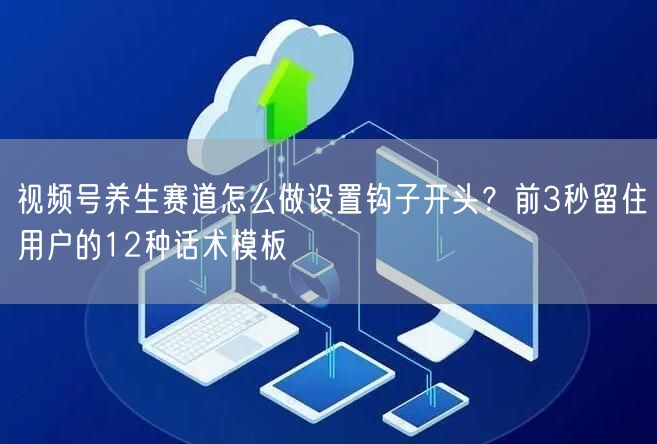 视频号养生赛道怎么做设置钩子开头？前3秒留住用户的12种话术模板