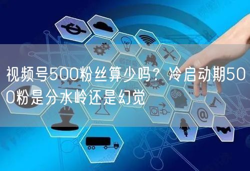 视频号500粉丝算少吗？冷启动期500粉是分水岭还是幻觉