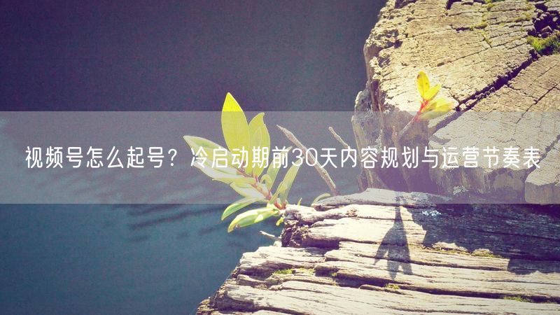 视频号怎么起号？冷启动期前30天内容规划与运营节奏表