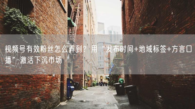 视频号有效粉丝怎么弄到？用“发布时间+地域标签+方言口播”激