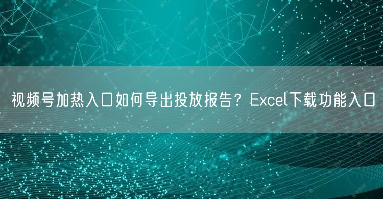 视频号加热入口如何导出投放报告？Excel下载功能入口
