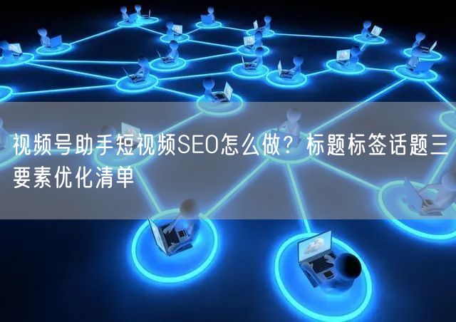 视频号助手短视频SEO怎么做？标题标签话题三要素优化清单