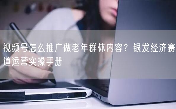 视频号怎么推广做老年群体内容？银发经济赛道运营实操手册