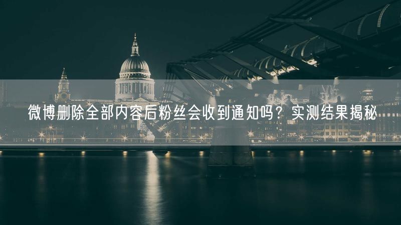 微博删除全部内容后粉丝会收到通知吗？实测结果揭秘