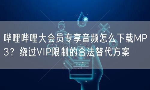 哔哩哔哩大会员专享音频怎么下载MP3？绕过VIP限制的合法替代方案