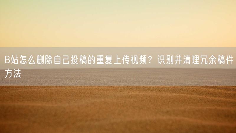 B站怎么删除自己投稿的重复上传视频？识别并清理冗余稿件方法