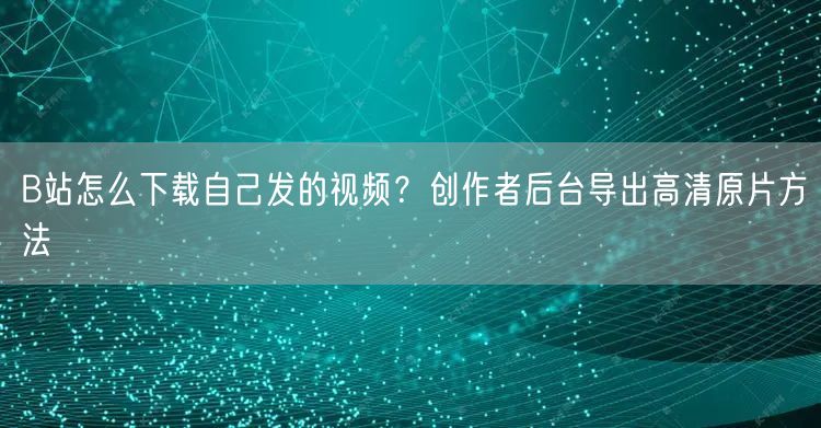 B站怎么下载自己发的视频？创作者后台导出高清原片方法