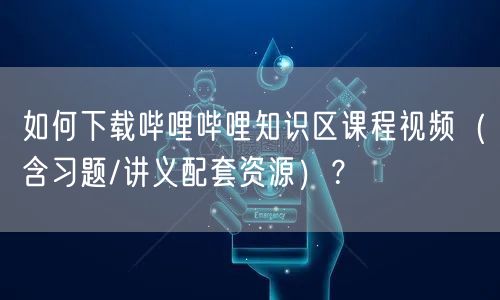 如何下载哔哩哔哩知识区课程视频（含习题/讲义配套资源）？