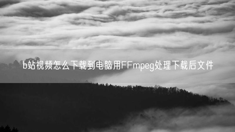b站视频怎么下载到电脑用FFmpeg处理下载后文件