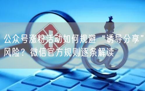 公众号涨粉活动如何规避“诱导分享”风险？微信官方规则逐条解读