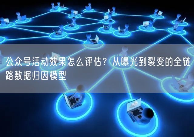 公众号活动效果怎么评估？从曝光到裂变的全链路数据归因模型