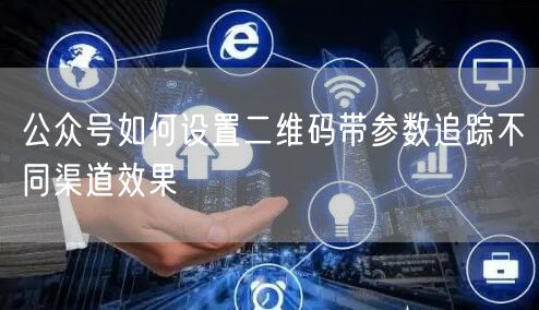 公众号如何设置二维码带参数追踪不同渠道效果