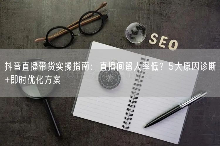 抖音直播带货实操指南：直播间留人率低？5大原因诊断+即时优化