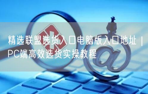 精选联盟选货入口电脑版入口地址｜PC端高效选货实操教程