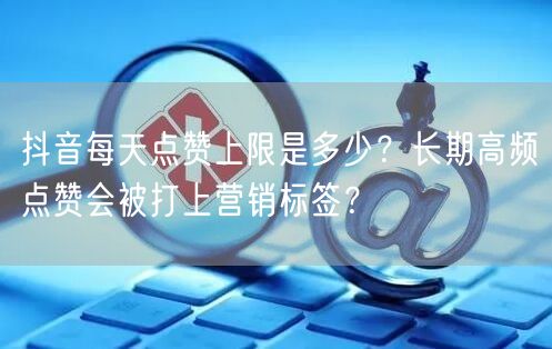 抖音每天点赞上限是多少？长期高频点赞会被打上营销标签？