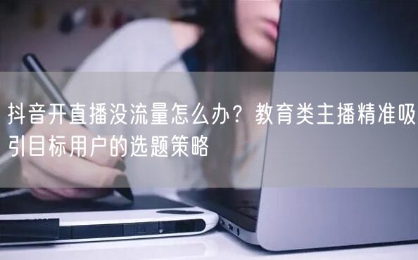 抖音开直播没流量怎么办？教育类主播精准吸引目标用户的选题策略