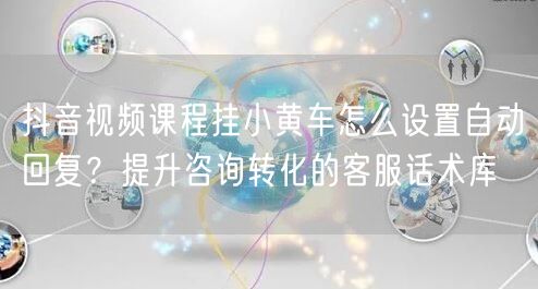抖音视频课程挂小黄车怎么设置自动回复？提升咨询转化的客服话术