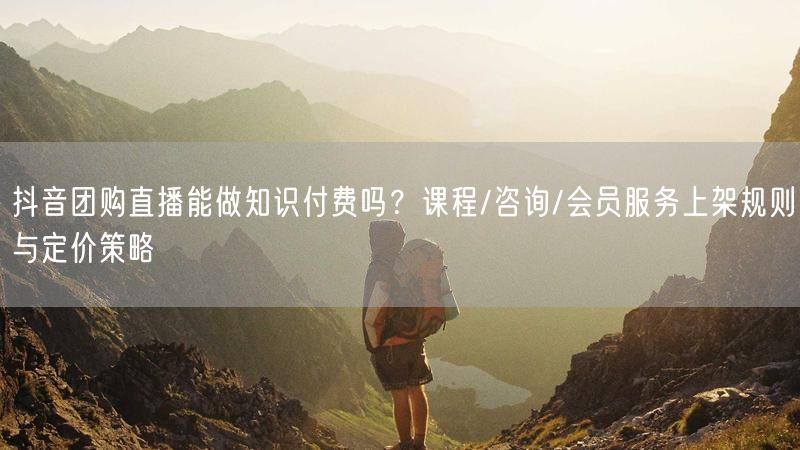 抖音团购直播能做知识付费吗？课程/咨询/会员服务上架规则与定