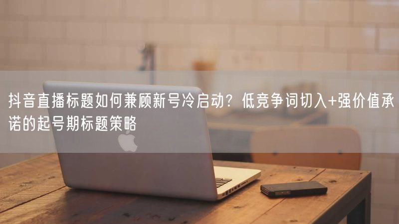 抖音直播标题如何兼顾新号冷启动？低竞争词切入+强价值承诺的起