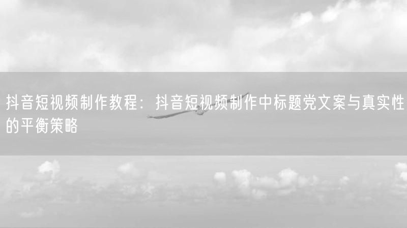 抖音短视频制作教程：抖音短视频制作中标题党文案与真实性的平衡